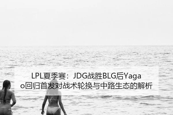 LPL夏季赛：JDG战胜BLG后Yagao回归首发对战术轮换与中路生态的解析