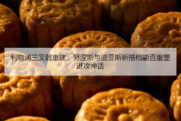 利物浦三叉戟重建：努涅斯与迪亚斯新搭档能否重塑进攻神话