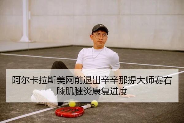 阿尔卡拉斯美网前退出辛辛那提大师赛右膝肌腱炎康复进度