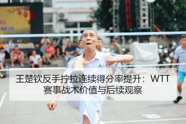 王楚钦反手拧拉连续得分率提升：WTT赛事战术价值与后续观察